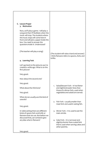 C. Lesson Proper
3. Motivation
Now, we’ll play a game. I will play a
songand then I’ll facilitate when the
music will stop. The studentswhere
the music stopswill come here in
front and will pick a paper inside this
box. You need to answer the
questionsinside it. Understood?
(The teacher will play a song)
4. Learning Task
Let’s go back to the pictures you’ve
created a while ago. What is on the
first picture?
Very good.
How about the second one?
Very good.
What aboutthe thirdone?
Very good.
When do we usuallyuse this kind of
utensils?
Very good.
In tablesetting there are different
kinds of spoon,fork and knife or
flatware that we use. But before we
discussed that,can someone give
any idea what is flatware?
Very good.
(The studentwill raise a hand and answer)
I think flatware refers to spoons, forks and
knifes.
1. Salad/Dessert Fork – It hasflatter
and slightlybroader tines than
those of a dinner fork, used when
vegetablesand saladsare served.
2. Fish Fork – usuallysmaller than
meat fork and usedin eating fish.
3. Dinner Fork – It is used to eat the
main entrée.
4. Cake Fork – It is narrowerand
slightlyshorter thana salad fork
thatis used when serving cakes and
other pastries.
 