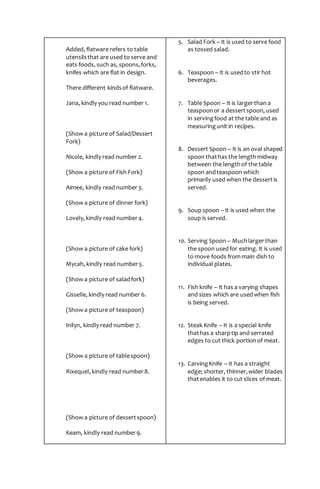 Added, flatware refers to table
utensilsthat are used to serve and
eats foods, such as, spoons,forks,
knifes which are flat in design.
There different kindsof flatware.
Jana, kindly you read number 1.
(Show a picture of Salad/Dessert
Fork)
Nicole, kindly read number 2.
(Show a picture of Fish Fork)
Aimee, kindly read number3.
(Show a picture of dinner fork)
Lovely, kindly read number4.
(Show a picture of cake fork)
Mycah, kindly read number5.
(Show a picture of saladfork)
Gisselle, kindly read number 6.
(Show a picture of teaspoon)
Inilyn, kindly read number 7.
(Show a picture of tablespoon)
Rixequel, kindly read number8.
(Show a picture of dessertspoon)
Keam, kindly read number9.
5. Salad Fork – It is used to serve food
as tossed salad.
6. Teaspoon – It is usedto stir hot
beverages.
7. Table Spoon – It is largerthan a
teaspoonor a dessertspoon, used
in servingfood at the table and as
measuringunit in recipes.
8. Dessert Spoon – It is an oval shaped
spoon thathas the lengthmidway
between the lengthof the table
spoon andteaspoon which
primarily used when the dessertis
served.
9. Soup spoon – It is used when the
soup is served.
10. Serving Spoon – Muchlargerthan
the spoon usedfor eating. It is used
to move foods from main dish to
individual plates.
11. Fish knife – It has a varying shapes
and sizes which are usedwhen fish
is being served.
12. Steak Knife – It is a special knife
thathas a sharptip and serrated
edges to cut thick portionof meat.
13. CarvingKnife – It has a straight
edge; shorter, thinner,wider blades
thatenables it to cut slices of meat.
 