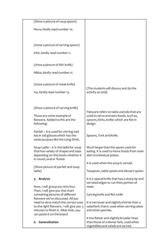 (Show a picture of soupspoon)
Nova, kindly read number 10.
(show a picture of serving spoon)
Irish, kindly read number11.
(show a picture of fish knife)
Nikka, kindly read number12.
(show a picture of steak knife)
Ivy, kindly read number 13.
(Show a picture of carvingknife)
Those are some example of
flatware. Added to this are the
following:
Parfait – It is used for stirring iced
tea in tallglasseswhich has the
same purpose like the Long Drink.
Soup Ladle – It is the ladlefor soup
thathas variety of shapesand sizes
depending on the bowls whether it
is round,ovalor fluted.
(Show picture of parfait and soup
ladle)
5. Analysis
Now, I will groupyou into four.
Then, I will give you this chart
containing pictures of different
flatware we’ve discussed. Allyou
need to do is match the correct uses
to the right flatware. I will give you 3
minutes to finish it. After that, you
can paste it on the board
6. Generalization
(The studentswill discuss and do the
activity as told)
Flatware refers to table utensilsthat are
used to serve and eats foods, such as,
spoons,forks, knifes which are flat in
design.
Spoons, Fork andKnife.
Much largerthanthe spoon used for
eating. It is used to move foods from main
dish to individual plates.
It is used when the soup is served.
Teaspoon, table spoonand dessert spoon.
It is a special knife that hasa sharp tip and
serratededges to cut thick portion of
meat.
Carvingknife and fish knife
It is narrower and slightlyshorterthan a
saladfork thatis used when servingcakes
and other pastries.
It hasflatter and slightlybroader tines
thanthose of a dinner fork, usedwhen
vegetablesand saladsare served.
 