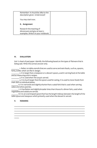 Remember: It shouldbe alike to the
description given. Understood?
You may startnow.
8. Assignment
Research the meaning of
dinnerware and give at least 3
examples. Write it in your notebook.
IV. EVALUATION
Get ¼ sheet of pad paper. Identify the following based on the types of flatware that is
being said. Write the correct answer only.
________ 1. Refers to table utensilsthatare usedto serve and eats foods, suchas, spoons,
forks, knifes which are flat in design.
________ 2. It is largerthan a teaspoon or a dessert spoon,used in servingfood at the table
and as measuringunit in recipes.
________ 3. It is usedwhen the soupis served.
________ 4. It is much larger thanthe spoon used for eating. It is used to move foods from
main dish to individual plates.
_______ 6. It is narrowerand slightlyshorterthan a salad fork thatis used when serving
cakes and other pastries.
_______ 7. It hasflatter and slightlybroader tines than thoseof a dinner fork, used when
vegetablesand saladsare served.
_______ 8. It is an ovalshaped spoonthat has the lengthmidway between the lengthof the
table spoonand teaspoon which primarily used when the dessert is served.
V. REMARKS
__________________________________________________________________________
__________________________________________________________________________
__________________________________________________________________________
__________________________________________________________________________
__________________________________________________________________________
_____
 