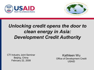 Unlocking credit opens the door to
       clean energy in Asia:
   Development Credit Authority


CTI Industry Joint Seminar        Kathleen Wu
      Beijing, China         Office of Development Credit
    February 22, 2008                   USAID
 
