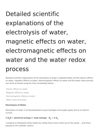 Detailed scientific explanations of the electrolysis of water is detailed below and the electric effects
on water, magnetic effects on water, electromagnetic effects on water and the water redox process
can all be accessed using the links immediately below: -
Electric effects on water
Magnetic effects on water
Electromagnetic effects on water
Water redox processes
Electrolysis of Water
Electrolysis of water is its decomposition to give hydrogen and oxygen gases due to an electric
current.
2 H2
O + electrical energy (+ heat energy) O2
+ 2 H2
'I propose to distinguish these bodies by calling those anions which go to the anode ....and those
passing to the cathode, cations '
Detailed scientific
explanations of the
electrolysis of water,
magnetic effects on water,
electromagnetic effects on
water and the water redox
process
 