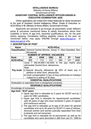 1
INTELLIGENCE BUREAU
(Ministry of Home Affairs)
Government of India
ASSISTANT CENTRAL INTELLIGENCE OFFICER-GRADE-II/
EXECUTIVE EXAMINATION- 2020
Online applications are invited from Indian Nationals for direct recruitment
to the post of Assistant Central Intelligence Officer, Grade II/ Executive i.e.
ACIO-II/Exe in IB, (Ministry of Home Affairs), Government of India.
Applicants are advised to go through all parameters under different
paras & sub-paras mentioned below & satisfy themselves about their
suitability in terms of age limit, essential qualifications, etc. for the post
before applying. Candidates fulfilling eligibility criteria of the post, as
mentioned below, may apply ONLINE through www.mha.gov.in or
www.ncs.gov.in only.
1. DESCRIPTION OF POST
Name ACIO-II/Exe
Classification General Central Service, Group ‘C’ (Non-Gazetted, Non-
Ministerial)
NUMBER OF APPROX. VACANCIES
Rank UR EWS OBC SC ST Total
ACIO-II/Exe 989 113 417 360 121 2000
Pay scale
Level 7 (Rs.44,900-1,42,400) in the pay matrix plus
admissible Central Govt. allowances.
Note:
(i) Special Security Allowance @ 20% of basic pay in
addition to other Govt. allowances.
(ii) Cash compensation in lieu of duty performed on holidays
subject to a ceiling of 30 days.
ESSENTIAL QUALIFICATIONS
Graduation or equivalent from a recognized university.
DESIRABLE QUALIFICATIONS
Knowledge of computers.
Age limit 18-27 years
 Upper age limit is relaxable by 5 years for SC/ST and by 3
years for OBC candidates.
 Upper age limit is relaxable for departmental candidates’
upto 40 years of age who have rendered 3 years of regular
and continuous service.
 The age limit is relaxable up to age of 35 years for general
candidates and up to 40 years for SC/ST in case of widows,
divorced women and women judicially separated from their
husbands and not remarried.
 The age limit is relaxable for ex-servicemen as well as for
candidates who were domiciled in J&K from Jan 01, 1980 to
 
