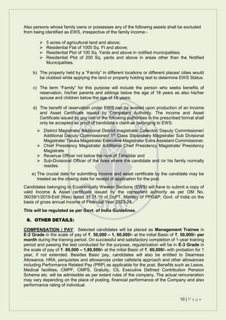 10 | P a g e
Also persons whose family owns or possesses any of the following assets shall be excluded
from being identified as EWS, irrespective of the family income:-
 5 acres of agricultural land and above;
 Residential Flat of 1000 Sq. Ft and above;
 Residential Plot of 100 Sq. Yards and above in notified municipalities;
 Residential Plot of 200 Sq. yards and above in areas other than the Notified
Municipalities.
b) The property held by a “Family” in different locations or different places/ cities would
be clubbed while applying the land or property holding test to determine EWS Status.
c) The term “Family” for this purpose will include the person who seeks benefits of
reservation, his/her parents and siblings below the age of 18 years as also his/her
spouse and children below the age of 18 years.
d) The benefit of reservation under EWS can be availed upon production of an Income
and Asset Certificate issued by Competent Authority. The income and Asset
Certificate issued by any one of the following authorities in the prescribed format shall
only be accepted as proof of candidate’s claim as belonging to EWS:
 District Magistrate/ Additional District magistrate/ Collector/ Deputy Commissioner/
Additional Deputy Commissioner/ 1st
Class Stipendiary Magistrate/ Sub Divisional
Magistrate/ Taluka Magistrate/ Executive Magistrate/ Extra Assistant Commissioner.
 Chief Presidency Magistrate/ Additional Chief Presidency Magistrate/ Presidency
Magistrate
 Revenue Officer not below the rank of Tehsildar and
 Sub-Divisional Officer of the Area where the candidate and /or his family normally
resides.
e) The crucial date for submitting income and asset certificate by the candidate may be
treated as the closing date for receipt of application for the post.
Candidates belonging to Economically Weaker Sections (EWS) will have to submit a copy of
valid Income & Asset certificate issued by the competent authority as per OM No.
36039/1/2019-Estt (Res) dated 31.01.19 of DoPT, Ministry of PPG&P, Govt. of India on the
basis of gross annual income of Financial Year 2023-24.
This will be regulated as per Govt. of India Guidelines.
8. OTHER DETAILS:
COMPENSATION / PAY: Selected candidates will be placed as Management Trainee in
E-2 Grade in the scale of pay of ₹. 50,000 – 1, 60,000/- at the initial Basic of ₹. 50,000/- per
month during the training period. On successful and satisfactory completion of 1-year training
period and passing the test conducted for the purpose, regularization will be in E-3 Grade in
the scale of pay of ₹. 60,000 – 1,80,000/- at the initial Basic of ₹. 60,000/- with probation for 1
year, if not extended. Besides Basic pay, candidates will also be entitled to Dearness
Allowance, HRA, perquisites and allowances under cafeteria approach and other allowances
including Performance Related Pay (PRP) as applicable for the post. Benefits such as Leave,
Medical facilities, CMPF, CMPS, Gratuity, CIL Executive Defined Contribution Pension
Scheme etc. will be admissible as per extant rules of the company. The actual remuneration
may vary depending on the place of posting, financial performance of the Company and also
performance rating of individual.
 