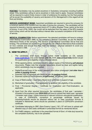 11 | P a g e
POSTING: Candidates may be posted anywhere in Subsidiary companies including Coalfield
areas. Only candidates willing to serve anywhere in India need to apply. However candidates
will be required to submit three choice in order of preference for posting, but the final posting
will be as per the availability of vacancy and decision of CIL Management in this regard will be
final and binding.
SERVICE AGREEMENT BOND: Appointed candidates are required to serve the company for
a minimum period of 60 months from the date of joining the company. The candidates will be
required to execute a service agreement bond of ₹ 3 Lakhs (Rupees Three Lakhs) at the time
of joining. A sum of Rs. 5000/- per month will be deducted from the salary of the MTs towards
bond money which will be refunded without interest after successful completion of 60 months
of service.
MEDICAL EXAMINATION: Before appointment, the selected candidates will have to undergo
Initial Medical Examination (IME) by the company’s Medical Committee, as per the Medical
Attendance Rules of the company. The decision of the Medical Committee will be final and
binding. The candidates are advised to go through the CIL's Medical Attendance Rule available
on CIL's website and ensure that they meet the medical / physical standard to avoid any
disappointment in IME.
9. HOW TO APPLY:
i. The candidates shall apply through online mode available on CIL website
www.coalindia.in only under Career with CIL >>>> Jobs at Coal India section as per
the qualification and eligibility criteria indicated above.
ii. While applying online, candidate needs to upload copies of the following self-attested
documents. Please note that scanned documents should be clear and legible failing
which candidature may be cancelled.
 Digital/Scanned copy of the recent passport size colour photograph (not older than 3
weeks in jpg/jpeg format).
 Scanned copy of signature with Black ink pen (in jpg/jpeg format).
 Scanned copies of the documents (in pdf format), as follows: (Self- attested)
a) Copy of Matriculation / Secondary Board level certificate in support of age.
b) Marksheet of graduation / Post graduation to establish the eligibility of the candidate.
c) Final / Provisional Degree / Certificate for Graduation and Post-Graduation, as
applicable.
d) Apart from the other required documents, the candidates of final year / semester /
trimester in the academic year 2024-2025 will have to upload their latest year / semester
/ trimester mark sheet / marks transcript of relevant minimum educational qualification.
In case of CGPA/GPA, conversion in percentage certificate issued by
University/Institute should be attached without fail. In case conversion formula is
indicated in Marksheet, same should be uploaded in place of CGPA/GPA conversion
certificate.
e) Candidates belonging to OBC (Non-Creamy Layer) / SC / ST will have to upload self-
attested copy of valid caste certificate in prescribed format as mentioned above.
f) For PwBD category, certificate in the prescribed format of Govt. of India duly issued by
the competent authority, has to be uploaded.
 