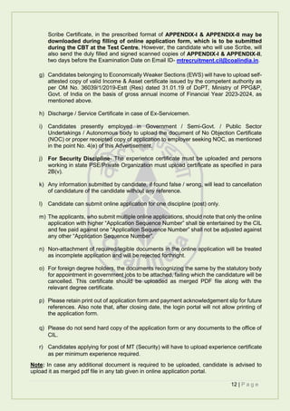 12 | P a g e
Scribe Certificate, in the prescribed format of APPENDIX-I & APPENDIX-II may be
downloaded during filling of online application form, which is to be submitted
during the CBT at the Test Centre. However, the candidate who will use Scribe, will
also send the duly filled and signed scanned copies of APPENDIX-I & APPENDIX-II,
two days before the Examination Date on Email ID- mtrecruitment.cil@coalindia.in.
g) Candidates belonging to Economically Weaker Sections (EWS) will have to upload self-
attested copy of valid Income & Asset certificate issued by the competent authority as
per OM No. 36039/1/2019-Estt (Res) dated 31.01.19 of DoPT, Ministry of PPG&P,
Govt. of India on the basis of gross annual income of Financial Year 2023-2024, as
mentioned above.
h) Discharge / Service Certificate in case of Ex-Servicemen.
i) Candidates presently employed in Government / Semi-Govt. / Public Sector
Undertakings / Autonomous body to upload the document of No Objection Certificate
(NOC) or proper receipted copy of application to employer seeking NOC, as mentioned
in the point No. 4(e) of this Advertisement.
j) For Security Discipline- The experience certificate must be uploaded and persons
working in state PSE/Private Organization must upload certificate as specified in para
2B(v).
k) Any information submitted by candidate, if found false / wrong, will lead to cancellation
of candidature of the candidate without any reference.
l) Candidate can submit online application for one discipline (post) only.
m) The applicants, who submit multiple online applications, should note that only the online
application with higher “Application Sequence Number” shall be entertained by the CIL
and fee paid against one “Application Sequence Number” shall not be adjusted against
any other “Application Sequence Number”.
n) Non-attachment of required/legible documents in the online application will be treated
as incomplete application and will be rejected forthright.
o) For foreign degree holders, the documents recognizing the same by the statutory body
for appointment in government jobs to be attached, failing which the candidature will be
cancelled. This certificate should be uploaded as merged PDF file along with the
relevant degree certificate.
p) Please retain print out of application form and payment acknowledgement slip for future
references. Also note that, after closing date, the login portal will not allow printing of
the application form.
q) Please do not send hard copy of the application form or any documents to the office of
CIL.
r) Candidates applying for post of MT (Security) will have to upload experience certificate
as per minimum experience required.
Note: In case any additional document is required to be uploaded, candidate is advised to
upload it as merged pdf file in any tab given in online application portal.
 