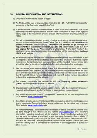 13 | P a g e
10. GENERAL INFORMATION AND INSTRUCTIONS:
a) Only Indian Nationals are eligible to apply.
b) No TA/DA will be paid to any candidate (including SC / ST / PwD / EWS candidate) for
appearing in the Computer based Online Test.
c) If any information provided by the candidate is found to be false or incorrect or is not in
conformity with the eligibility criteria, then his / her candidature is liable to be rejected
at any stage of the recruitment process or even after recruitment or joining without any
notice.
d) CIL will not undertake detailed scrutiny of online applications for eligibility and other
aspects at the time of Computer Based Online Test and, therefore, the candidature is
purely provisional. Before applying, candidates are advised to go through the
requirements of essential qualification, age etc. and satisfy themselves that they
are eligible for the post. When scrutiny is undertaken, if any claim made in the
application is not found substantiated, the candidature will be cancelled and decision
of CIL shall be final.
e) No modifications are allowed after candidate submits the online application form. If any
discrepancies are found in the data filled by the candidate online and that of the original
testimonies, the candidature of such candidates will be rejected. Hence, utmost care
should be taken to furnish correct details before submitting the online application.
f) The candidates must have an active E-mail Id & Mobile number which must remain
valid for at least next one year. All future communications with the candidates will take
place only through their registered E-mail ID. Candidates have to ensure accuracy of
their E-mail id & Mobile number. No change in E-mail Id & Mobile number as declared
in the online application will be allowed.
g) For queries, candidates are advised to visit the Frequently Asked Questions
(FAQs) section uploaded on the CIL’s website.
h) CIL also reserves the right to cancel / restrict / modify / alter the recruitment process, if
required, without issuing any further notice or assigning any reason thereof.
i) Any modifications / amendments / corrigendum / selection list etc. will be uploaded on
CIL’s website www.coalindia.in only.
j) Candidates are also advised not to respond to unscrupulous advertisements appearing
in any newspaper. For authenticity of any advertisement the candidate may check on
CIL’s website www.coalindia.in only.
All correspondences / announcements with respect to above recruitment process shall
be done through E-mail / Notices on CIL website www.coalindia.in only. Important
information regarding recruitment will be available in Coal India Limited website only
and as such, candidates are advised to visit the same frequently. Responsibility of
receiving, downloading and printing of the Admit Card, information / communication etc.
will be of the candidate. Company will not be responsible for any loss of email sent, due
to invalid / wrong Email Id provided by the candidate in online application or due to any
other reason.
 