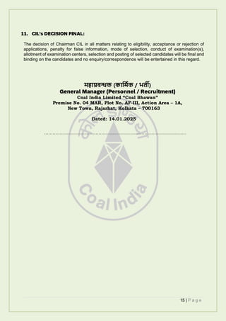 15 | P a g e
11. CIL’s DECISION FINAL:
The decision of Chairman CIL in all matters relating to eligibility, acceptance or rejection of
applications, penalty for false information, mode of selection, conduct of examination(s),
allotment of examination centers, selection and posting of selected candidates will be final and
binding on the candidates and no enquiry/correspondence will be entertained in this regard.
ेहलप्रबन्धक (कलमेिक / भर्ती)
General Manager (Personnel / Recruitment)
Coal India Limited “Coal Bhawan”
Premise No. 04 MAR, Plot No. AF-III, Action Area – 1A,
New Town, Rajarhat, Kolkata – 700163
Dated: 14.01.2025
…………………………………………………………………………………………
 