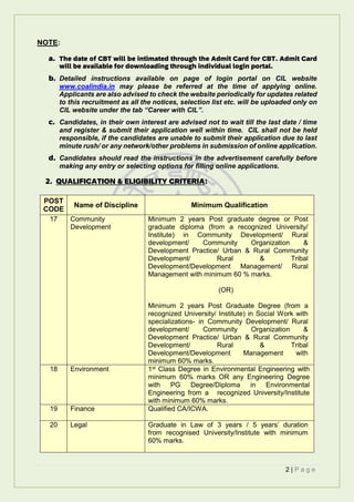 2 | P a g e
NOTE:
a. The date of CBT will be intimated through the Admit Card for CBT. Admit Card
will be available for downloading through individual login portal.
b. Detailed instructions available on page of login portal on CIL website
www.coalindia.in may please be referred at the time of applying online.
Applicants are also advised to check the website periodically for updates related
to this recruitment as all the notices, selection list etc. will be uploaded only on
CIL website under the tab “Career with CIL”.
c. Candidates, in their own interest are advised not to wait till the last date / time
and register & submit their application well within time. CIL shall not be held
responsible, if the candidates are unable to submit their application due to last
minute rush/ or any network/other problems in submission of online application.
d. Candidates should read the instructions in the advertisement carefully before
making any entry or selecting options for filling online applications.
2. QUALIFICATION & ELIGIBILITY CRITERIA:
POST
CODE
Name of Discipline Minimum Qualification
17 Community
Development
Minimum 2 years Post graduate degree or Post
graduate diploma (from a recognized University/
Institute) in Community Development/ Rural
development/ Community Organization &
Development Practice/ Urban & Rural Community
Development/ Rural & Tribal
Development/Development Management/ Rural
Management with minimum 60 % marks.
(OR)
Minimum 2 years Post Graduate Degree (from a
recognized University/ Institute) in Social Work with
specializations- in Community Development/ Rural
development/ Community Organization &
Development Practice/ Urban & Rural Community
Development/ Rural & Tribal
Development/Development Management with
minimum 60% marks.
18 Environment 1st Class Degree in Environmental Engineering with
minimum 60% marks OR any Engineering Degree
with PG Degree/Diploma in Environmental
Engineering from a recognized University/Institute
with minimum 60% marks.
19 Finance Qualified CA/ICWA.
20 Legal Graduate in Law of 3 years / 5 years’ duration
from recognised University/Institute with minimum
60% marks.
 