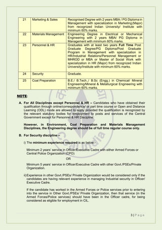 3 | P a g e
21 Marketing & Sales Recognised Degree with 2 years MBA / PG Diploma in
Management with specialization in Marketing(Major)
from recognized Indian University/ Institute with
minimum 60% marks.
22 Materials Management Engineering Degree in Electrical or Mechanical
Engineering with 2 years MBA/ PG Diploma in
Management with minimum 60% marks.
23 Personnel & HR Graduates with at least two years Full Time Post
Graduate Degree/PG Diploma/Post Graduate
Program in Management with specialization in
HR/Industrial Relations/Personnel Management or
MHROD or MBA or Master of Social Work with
specialization in HR (Major) from recognized Indian
University/Institute with minimum 60% marks.
24 Security Graduate.
25 Coal Preparation B.E./ B.Tech.,/ B.Sc (Engg.) in Chemical/ Mineral
Engineering/Mineral & Metallurgical Engineering with
minimum 60% marks.
NOTE:
A. For All Disciplines except Personnel & HR – Candidates who have obtained their
qualification through online/correspondence/ or part time course or Open and Distance
Learning (ODL) mode are allowed to apply provided the qualification is recognized by
the relevant statutory bodies for employment to posts and services of the Central
Government except for Personnel & HR Discipline.
However, in Environment, Coal Preparation and Materials Management
Disciplines, the Engineering degree should be of full time regular course only.
B. For Security discipline –
i) The minimum experience required is as below:-
Minimum 2 years’ service in Officer/Executive Cadre with either Armed Forces or
Central Police Organization (CPO)
OR
Minimum 5 years’ service in Officer/Executive Cadre with other Govt./PSEs/Private
Organization.
ii)Experience in other Govt./PSEs/ Private Organization would be considered only if the
candidates are having relevant experience in managing Industrial security in Officer/
Executive Cadre.
If the candidate has worked in the Armed Forces or Police services prior to entering
into the service in Other Govt./PSEs/ Private Organization, then that service (in the
Armed Forces/Police services) should have been in the Officer cadre, for being
considered as eligible for employment in CIL.
 