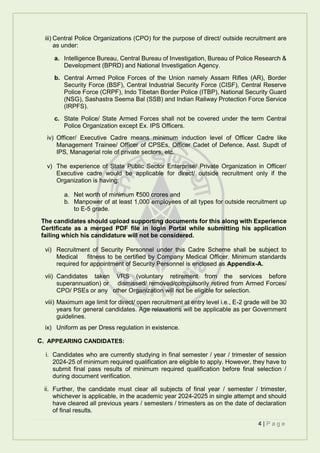 4 | P a g e
iii) Central Police Organizations (CPO) for the purpose of direct/ outside recruitment are
as under:
a. Intelligence Bureau, Central Bureau of Investigation, Bureau of Police Research &
Development (BPRD) and National Investigation Agency.
b. Central Armed Police Forces of the Union namely Assam Rifles (AR), Border
Security Force (BSF), Central Industrial Security Force (CISF), Central Reserve
Police Force (CRPF), Indo Tibetan Border Police (ITBP), National Security Guard
(NSG), Sashastra Seema Bal (SSB) and Indian Railway Protection Force Service
(IRPFS).
c. State Police/ State Armed Forces shall not be covered under the term Central
Police Organization except Ex. IPS Officers.
iv) Officer/ Executive Cadre means minimum induction level of Officer Cadre like
Management Trainee/ Officer of CPSEs, Officer Cadet of Defence, Asst. Supdt of
IPS, Managerial role of private sectors, etc.
v) The experience of State Public Sector Enterprise/ Private Organization in Officer/
Executive cadre would be applicable for direct/ outside recruitment only if the
Organization is having:
a. Net worth of minimum ₹500 crores and
b. Manpower of at least 1,000 employees of all types for outside recruitment up
to E-5 grade.
The candidates should upload supporting documents for this along with Experience
Certificate as a merged PDF file in login Portal while submitting his application
failing which his candidature will not be considered.
vi) Recruitment of Security Personnel under this Cadre Scheme shall be subject to
Medical fitness to be certified by Company Medical Officer. Minimum standards
required for appointment of Security Personnel is enclosed as Appendix-A.
vii) Candidates taken VRS (voluntary retirement from the services before
superannuation) or dismissed/ removed/compulsorily retired from Armed Forces/
CPO/ PSEs or any other Organization will not be eligible for selection.
viii) Maximum age limit for direct/ open recruitment at entry level i.e., E-2 grade will be 30
years for general candidates. Age relaxations will be applicable as per Government
guidelines.
ix) Uniform as per Dress regulation in existence.
C. APPEARING CANDIDATES:
i. Candidates who are currently studying in final semester / year / trimester of session
2024-25 of minimum required qualification are eligible to apply. However, they have to
submit final pass results of minimum required qualification before final selection /
during document verification.
ii. Further, the candidate must clear all subjects of final year / semester / trimester,
whichever is applicable, in the academic year 2024-2025 in single attempt and should
have cleared all previous years / semesters / trimesters as on the date of declaration
of final results.
 