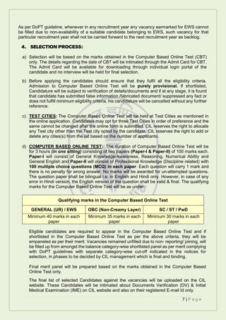 7 | P a g e
As per DoPT guideline, whenever in any recruitment year any vacancy earmarked for EWS cannot
be filled due to non-availability of a suitable candidate belonging to EWS, such vacancy for that
particular recruitment year shall not be carried forward to the next recruitment year as backlog.
4. SELECTION PROCESS:
a) Selection will be based on the marks obtained in the Computer Based Online Test (CBT)
only. The details regarding the date of CBT will be intimated through the Admit Card for CBT.
The Admit Card will be available for downloading through individual login portal of the
candidate and no interview will be held for final selection.
b) Before applying the candidates should ensure that they fulfil all the eligibility criteria.
Admission to Computer Based Online Test will be purely provisional. If shortlisted,
Candidature will be subject to verification of details/documents and if at any stage, it is found
that candidate has submitted false information /fabricated document/ suppressed any fact or
does not fulfill minimum eligibility criteria, his candidature will be cancelled without any further
reference.
c) TEST CITIES: The Computer Based Online Test will be held at Test Cities as mentioned in
the online application. Candidates may opt for three Test Cities in order of preference and the
same cannot be changed after the online form is submitted. CIL reserves the right to allocate
any Test city other than the Test city opted by the candidate. CIL reserves the right to add or
delete any cities(s) from the list based on the number of applicants.
d) COMPUTER BASED ONLINE TEST: The duration of Computer Based Online Test will be
for 3 hours (in one sitting) consisting of two papers (Paper-I & Paper-II) of 100 marks each.
Paper-I will consist of General Knowledge/Awareness, Reasoning, Numerical Ability and
General English and Paper-II will consist of Professional Knowledge (Discipline related) with
100 multiple choice questions (MCQ) in each paper. Each question will carry 1 mark and
there is no penalty for wrong answer. No marks will be awarded for un-attempted questions.
The question paper shall be bilingual i.e. in English and Hindi only. However, in case of any
error in Hindi version, the English version of the question shall be valid & final. The qualifying
marks for the Computer Based Online Test will be as under:
Eligible candidates are required to appear in the Computer Based Online Test and if
shortlisted in the Computer Based Online Test as per the above criteria, they will be
empaneled as per their merit. Vacancies remained unfilled due to non- reporting/ joining, will
be filled up from amongst the balance category-wise shortlisted panel as per merit complying
with DoPT guidelines with separate category-wise cut-off indicated in the notices for
selection, in phases to be decided by CIL management which is final and binding.
Final merit panel will be prepared based on the marks obtained in the Computer Based
Online Test only.
The final list of selected Candidates against the vacancies will be uploaded on the CIL
website. These Candidates will be intimated about Documents Verification (DV) & Initial
Medical Examination (IME) on CIL website and also on their registered E-mail Id only.
Qualifying marks in the Computer Based Online Test
GENERAL (UR) / EWS OBC (Non-Creamy Layer) SC / ST / PwD
Minimum 40 marks in each
paper
Minimum 35 marks in each
paper
Minimum 30 marks in each
paper
 