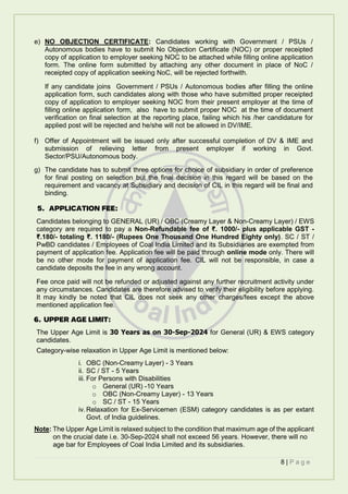 8 | P a g e
e) NO OBJECTION CERTIFICATE: Candidates working with Government / PSUs /
Autonomous bodies have to submit No Objection Certificate (NOC) or proper receipted
copy of application to employer seeking NOC to be attached while filling online application
form. The online form submitted by attaching any other document in place of NoC /
receipted copy of application seeking NoC, will be rejected forthwith.
If any candidate joins Government / PSUs / Autonomous bodies after filling the online
application form, such candidates along with those who have submitted proper receipted
copy of application to employer seeking NOC from their present employer at the time of
filling online application form, also have to submit proper NOC at the time of document
verification on final selection at the reporting place, failing which his /her candidature for
applied post will be rejected and he/she will not be allowed in DV/IME.
f) Offer of Appointment will be issued only after successful completion of DV & IME and
submission of relieving letter from present employer if working in Govt.
Sector/PSU/Autonomous body.
g) The candidate has to submit three options for choice of subsidiary in order of preference
for final posting on selection but the final decision in this regard will be based on the
requirement and vacancy at Subsidiary and decision of CIL in this regard will be final and
binding.
5. APPLICATION FEE:
Candidates belonging to GENERAL (UR) / OBC (Creamy Layer & Non-Creamy Layer) / EWS
category are required to pay a Non-Refundable fee of ₹. 1000/- plus applicable GST -
₹.180/- totaling ₹. 1180/- (Rupees One Thousand One Hundred Eighty only). SC / ST /
PwBD candidates / Employees of Coal India Limited and its Subsidiaries are exempted from
payment of application fee. Application fee will be paid through online mode only. There will
be no other mode for payment of application fee. CIL will not be responsible, in case a
candidate deposits the fee in any wrong account.
Fee once paid will not be refunded or adjusted against any further recruitment activity under
any circumstances. Candidates are therefore advised to verify their eligibility before applying.
It may kindly be noted that CIL does not seek any other charges/fees except the above
mentioned application fee.
6. UPPER AGE LIMIT:
The Upper Age Limit is 30 Years as on 30-Sep-2024 for General (UR) & EWS category
candidates.
Category-wise relaxation in Upper Age Limit is mentioned below:
i. OBC (Non-Creamy Layer) - 3 Years
ii. SC / ST - 5 Years
iii. For Persons with Disabilities
o General (UR) -10 Years
o OBC (Non-Creamy Layer) - 13 Years
o SC / ST - 15 Years
iv.Relaxation for Ex-Servicemen (ESM) category candidates is as per extant
Govt. of India guidelines.
Note: The Upper Age Limit is relaxed subject to the condition that maximum age of the applicant
on the crucial date i.e. 30-Sep-2024 shall not exceed 56 years. However, there will no
age bar for Employees of Coal India Limited and its subsidiaries.
 