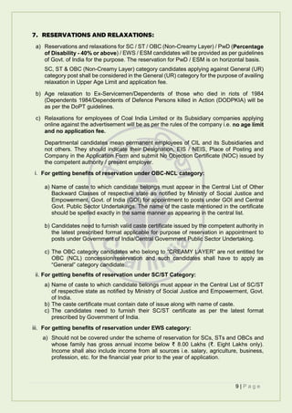 9 | P a g e
7. RESERVATIONS AND RELAXATIONS:
a) Reservations and relaxations for SC / ST / OBC (Non-Creamy Layer) / PwD (Percentage
of Disability - 40% or above) / EWS / ESM candidates will be provided as per guidelines
of Govt. of India for the purpose. The reservation for PwD / ESM is on horizontal basis.
SC, ST & OBC (Non-Creamy Layer) category candidates applying against General (UR)
category post shall be considered in the General (UR) category for the purpose of availing
relaxation in Upper Age Limit and application fee.
b) Age relaxation to Ex-Servicemen/Dependents of those who died in riots of 1984
(Dependents 1984/Dependents of Defence Persons killed in Action (DODPKIA) will be
as per the DoPT guidelines.
c) Relaxations for employees of Coal India Limited or its Subsidiary companies applying
online against the advertisement will be as per the rules of the company i.e. no age limit
and no application fee.
Departmental candidates mean permanent employees of CIL and its Subsidiaries and
not others. They should indicate their Designation, EIS / NEIS, Place of Posting and
Company in the Application Form and submit No Objection Certificate (NOC) issued by
the competent authority / present employer.
i. For getting benefits of reservation under OBC-NCL category:
a) Name of caste to which candidate belongs must appear in the Central List of Other
Backward Classes of respective state as notified by Ministry of Social Justice and
Empowerment, Govt. of India (GOI) for appointment to posts under GOI and Central
Govt. Public Sector Undertakings. The name of the caste mentioned in the certificate
should be spelled exactly in the same manner as appearing in the central list.
b) Candidates need to furnish valid caste certificate issued by the competent authority in
the latest prescribed format applicable for purpose of reservation in appointment to
posts under Government of India/Central Government Public Sector Undertaking.
c) The OBC category candidates who belong to “CREAMY LAYER” are not entitled for
OBC (NCL) concession/reservation and such candidates shall have to apply as
“General” category candidate.
ii. For getting benefits of reservation under SC/ST Category:
a) Name of caste to which candidate belongs must appear in the Central List of SC/ST
of respective state as notified by Ministry of Social Justice and Empowerment, Govt.
of India.
b) The caste certificate must contain date of issue along with name of caste.
c) The candidates need to furnish their SC/ST certificate as per the latest format
prescribed by Government of India.
iii. For getting benefits of reservation under EWS category:
a) Should not be covered under the scheme of reservation for SCs, STs and OBCs and
whose family has gross annual income below ₹ 8.00 Lakhs (₹. Eight Lakhs only).
Income shall also include income from all sources i.e. salary, agriculture, business,
profession, etc. for the financial year prior to the year of application.
 