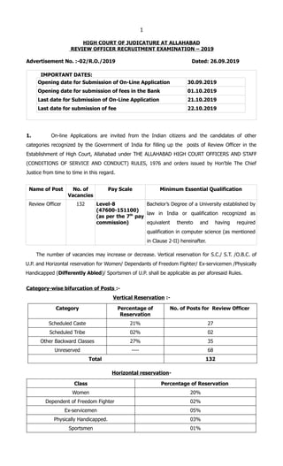 1
HIGH COURT OF JUDICATURE AT ALLAHABAD
REVIEW OFFICER RECRUITMENT EXAMINATION – 2019
Advertisement No. :-02/R.O./2019 Dated: 26.09.2019
IMPORTANT DATES:
Opening date for Submission of On-Line Application 30.09.2019
Opening date for submission of fees in the Bank 01.10.2019
Last date for Submission of On-Line Application 21.10.2019
Last date for submission of fee 22.10.2019
1. On-line Applications are invited from the Indian citizens and the candidates of other
categories recognized by the Government of India for filling up the posts of Review Officer in the
Establishment of High Court, Allahabad under THE ALLAHABAD HIGH COURT OFFICERS AND STAFF
(CONDITIONS OF SERVICE AND CONDUCT) RULES, 1976 and orders issued by Hon'ble The Chief
Justice from time to time in this regard.
Name of Post No. of
Vacancies
Pay Scale Minimum Essential Qualification
Review Officer 132 Level-8
(47600-151100)
(as per the 7th
pay
commission)
Bachelor’s Degree of a University established by
law in India or qualification recognized as
equivalent thereto and having required
qualification in computer science (as mentioned
in Clause 2-II) hereinafter.
The number of vacancies may increase or decrease. Vertical reservation for S.C./ S.T. /O.B.C. of
U.P. and Horizontal reservation for Women/ Dependants of Freedom Fighter/ Ex-servicemen /Physically
Handicapped (Differently Abled)/ Sportsmen of U.P. shall be applicable as per aforesaid Rules.
Category-wise bifurcation of Posts :-
Vertical Reservation :-
Category Percentage of
Reservation
No. of Posts for Review Officer
Scheduled Caste 21% 27
Scheduled Tribe 02% 02
Other Backward Classes 27% 35
Unreserved ---- 68
Total 132
Horizontal reservation-
Class Percentage of Reservation
Women 20%
Dependent of Freedom Fighter 02%
Ex-servicemen 05%
Physically Handicapped. 03%
Sportsmen 01%
 