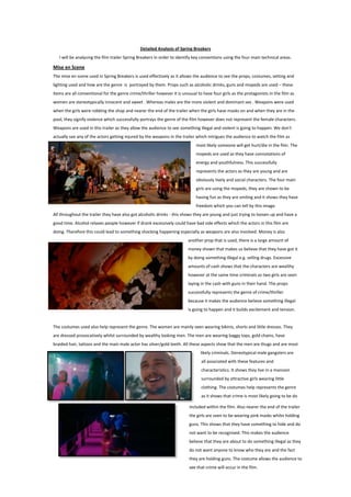 Detailed Analysis of Spring Breakers
I will be analysing the film trailer Spring Breakers in order to identify key conventions using the four main technical areas.

Mise en Scene
The mise en scene used in Spring Breakers is used effectively as it allows the audience to see the props, costumes, setting and
lighting used and how are the genre is portrayed by them. Props such as alcoholic drinks, guns and mopeds are used – these
items are all conventional for the genre crime/thriller however it is unusual to have four girls as the protagonists in the film as
women are stereotypically innocent and sweet . Whereas males are the more violent and dominant sex . Weapons were used
when the girls were robbing the shop and nearer the end of the trailer when the girls have masks on and when they are in the
pool, they signify violence which successfully portrays the genre of the film however does not represent the female characters.
Weapons are used in this trailer as they allow the audience to see something illegal and violent is going to happen. We don't
actually see any of the actors getting injured by the weapons in the trailer which intrigues the audience to watch the film as
most likely someone will get hurt/die in the film. The
mopeds are used as they have connotations of
energy and youthfulness. This successfully
represents the actors as they are young and are
obviously lively and social characters. The four main
girls are using the mopeds, they are shown to be
having fun as they are smiling and it shows they have
freedom which you can tell by this image.
All throughout the trailer they have also got alcoholic drinks - this shows they are young and wanting to have a good time.
Alcohol relaxes people however if drank excessively could have bad side effects which the actors in this film are doing.
Therefore this could lead to something shocking happening especially as weapons are also involved. Money is also another
prop that is used, there is a large amount of money
shown that makes us believe that they have got it by
doing something illegal e.g. selling drugs. Excessive
amounts of cash shows that the characters are wealthy
however at the same time criminals as two girls are seen
laying in the cash with guns in their hand. The props
successfully represents the genre of crime/thriller
because it makes the audience believe something illegal
is going to happen and it builds excitement and tension.

The costumes used also help represent the genre. The women are mainly seen wearing bikinis, shorts and little dresses. They
are dressed provocatively whilst surrounded by wealthy looking men. The men are wearing baggy tops, gold chains, have
braided hair, tattoos and the main male actor has silver/gold teeth. All these aspects show that the men are thugs and are most
likely criminals. Stereotypical male gangsters are
all associated with these features and
characteristics. It shows they live in a mansion
surrounded by attractive girls wearing little
clothing. The costumes help represents the genre
as it shows that crime is most likely going to be do
included within the film. Also nearer the end of the trailer
the girls are seen to be wearing pink masks whilst holding
guns. This shows that they have something to hide and do
not want to be recognised. This makes the audience
believe that they are about to do something illegal as they
do not want anyone to know who they are and the fact
they are holding guns. The costume allows the audience to
see that crime will occur in the film.

 