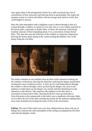 once again relate to the protagonists/victims for a split second giving a lot of
connotations of their innocence and showing them as good people, this makes the
situation scarier as it shows the killers with no revenge style motives to kill, this
could happen to anyone.
Once the calm atmosphere ends a nighttime scene is shown through a shot of a
woman through a window in a point of view shot, this is a very widely used shot in
the horror genre, especially in slasher films. It shows the innocent victim being
watched, unaware of their impending doom. It is a convention of many horror
films. This shot also uses the reflection of the window to create the composition
showing the bunny mask staring at the victim creating the definite view of the
bunny being the evil killer.
The trailer continues to use multiple close up shots of the characters looking out
the windows of the house showing the characters realizing the danger around them
creating the sense of unknown terror. A close up of a rock being thrown through
the window is shown through a close up showing the danger very close to the
audience to make them see the danger very closely and feel intruded just as the
characters in the film do. This engrosses the audience in the film and is a
convention of many horror films, showing the horror close up intensifies it.
From this point on the camerawork in the trailer uses a steadicam with some shake
on it to show the rest of the shots creating movement for the audience making them
seem more included and creating the sense of fear in the movements.
Editing: The start of this trailer uses very slow editing between shots with use of
fading; this connotes the calm atmosphere of the setting accompanied by the shots
used and non-diegetic sound.
 