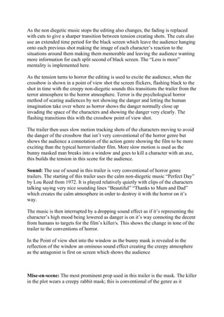 As the non diegetic music stops the editing also changes, the fading is replaced
with cuts to give a sharper transition between tension creating shots. The cuts also
use an extended time period for the black screen which leave the audience hanging
onto each previous shot making the image of each character’s reaction to the
situations around them making them memorable and leaving the audience wanting
more information for each split second of black screen. The “Less is more”
mentality is implemented here.
As the tension turns to horror the editing is used to excite the audience, when the
crossbow is shown in a point of view shot the screen flickers, flashing black to the
shot in time with the creepy non-diegetic sounds this transitions the trailer from the
terror atmosphere to the horror atmosphere. Terror is the psychological horror
method of scaring audiences by not showing the danger and letting the human
imagination take over where as horror shows the danger normally close up
invading the space of the characters and showing the danger very clearly. The
flashing transitions this with the crossbow point of view shot.
The trailer then uses slow motion tracking shots of the characters moving to avoid
the danger of the crossbow that isn’t very conventional of the horror genre but
shows the audience a connotation of the action genre showing the film to be more
exciting than the typical horror/slasher film. More slow motion is used as the
bunny masked man breaks into a window and goes to kill a character with an axe,
this builds the tension in this scene for the audience.
Sound: The use of sound in this trailer is very conventional of horror genre
trailers. The starting of this trailer uses the calm non-diegetic music “Perfect Day”
by Lou Reed from 1972. It is played relatively quietly with clips of the characters
talking saying very nice sounding lines “Beautiful” “Thanks to Mum and Dad”
which creates the calm atmosphere in order to destroy it with the horror on it’s
way.
The music is then interrupted by a dropping sound effect as if it’s representing the
character’s high mood being lowered as danger is on it’s way connoting the decent
from humans to targets for the film’s killer/s. This shows the change in tone of the
trailer to the conventions of horror.
In the Point of view shot into the window as the bunny mask is revealed in the
reflection of the window an ominous sound effect creating the creepy atmosphere
as the antagonist is first on screen which shows the audience
Mise-en-scene: The most prominent prop used in this trailer is the mask. The killer
in the plot wears a creepy rabbit mask; this is conventional of the genre as it
 