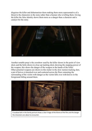 disguises the killer and dehumanizes them making them more representative of a
threat to the characters in the story rather than a human who is killing them. Giving
the killer the false identity shows them more as a danger than a character and a
catalyst for the story.
Another notable prop is the crossbow used by the killer shown in the point of view
shots and the bolts shown in close up tracking shots showing the stopping power of
the weapon, this shows the danger of the weapon in the hands of the killer.
Other potential weapons are shown in this trailer in the slow motion tracking shot,
a pot of knives is knocked over and scattered across the floor connoting the
surrounding of the victim with danger as the victim falls over with knives in the
foreground falling around them.
Crossbow bolt in the family portrait shows a clear image of the theme of the film and the danger
the characters are about to encounter.
 