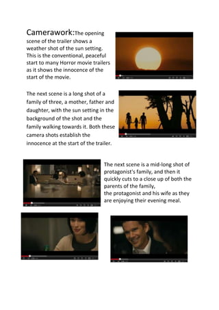 Camerawork:The opening
scene of the trailer shows a
weather shot of the sun setting.
This is the conventional, peaceful
start to many Horror movie trailers
as it shows the innocence of the
start of the movie.
The next scene is a long shot of a
family of three, a mother, father and
daughter, with the sun setting in the
background of the shot and the
family walking towards it. Both these
camera shots establish the
innocence at the start of the trailer.

The next scene is a mid-long shot of
protagonist's family, and then it
quickly cuts to a close up of both the
parents of the family,
the protagonist and his wife as they
are enjoying their evening meal.

 