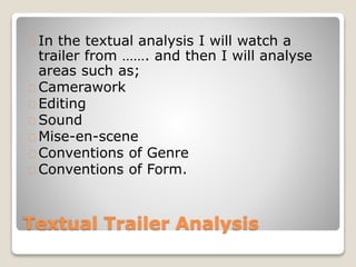 Textual Trailer Analysis
In the textual analysis I will watch a
trailer from ……. and then I will analyse
areas such as;
Camerawork
Editing
Sound
Mise-en-scene
Conventions of Genre
Conventions of Form.
 