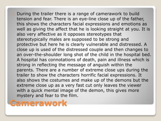 Camerawork
During the trailer there is a range of camerawork to build
tension and fear. There is an eye-line close up of the father,
this shows the characters facial expressions and emotions as
well as giving the affect that he is looking straight at you. It is
also very affective as it opposes stereotypes that
stereotypically males are supposed to be strong and
protective but here he is clearly vulnerable and distressed. A
close up is used of the distressed couple and then changes to
an over-the-shoulder long shot of the child in the hospital bed.
A hospital has connotations of death, pain and illness which is
strong in reflecting the message of anguish within the
parents. There are a number of extreme close ups during the
trailer to show the characters horrific facial expressions. It
also shows the costumes and make up of the demons but the
extreme close up as a very fast cut only leaves the viewer
with a quick mental image of the demon, this gives more
mystery and fear to the film.
 