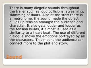 Sound
There is many diegetic sounds throughout
the trailer such as loud collisions, screaming,
slamming of doors. Also at the start there is
a metronome, the sound made the object
builds up tension amongst the audience and
character. It also gets louder and louder as
the tension builds, it almost is used as a
similarity to a heart beat. The use of different
dialogue shows the emotions portrayed by all
the characters. This means the audience can
connect more to the plot and story.
 