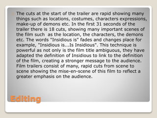 Editing
The cuts at the start of the trailer are rapid showing many
things such as locations, costumes, characters expressions,
make-up of demons etc. In the first 31 seconds of the
trailer there is 18 cuts, showing many important scenes of
the film such as the location, the characters, the demons
etc. The words "Insidious is" fades and changes place for
example, "Insidious is...Is Insidious". This technique is
powerful as not only is the film title ambiguous, they have
adapted the definition of Insidious to link to the definition
of the film, creating a stronger message to the audience.
Film trailers consist of many, rapid cuts from scene to
scene showing the mise-en-scene of this film to reflect a
greater emphasis on the audience.
 