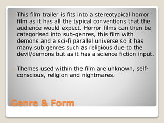 Genre & Form
This film trailer is fits into a stereotypical horror
film as it has all the typical conventions that the
audience would expect. Horror films can then be
categorised into sub-genres, this film with
demons and a sci-fi parallel universe so it has
many sub genres such as religious due to the
devil/demons but as it has a science fiction input.
Themes used within the film are unknown, self-
conscious, religion and nightmares.
 