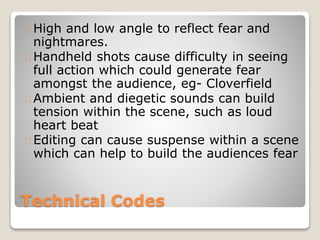 Technical Codes
High and low angle to reflect fear and
nightmares.
Handheld shots cause difficulty in seeing
full action which could generate fear
amongst the audience, eg- Cloverfield
Ambient and diegetic sounds can build
tension within the scene, such as loud
heart beat
Editing can cause suspense within a scene
which can help to build the audiences fear
 