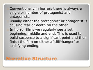 Narrative Structure
Conventionally in horrors there is always a
single or number of protagonist and
antagonists.
Usually either the protagonist or antagonist is
causing fear or death on the other
In horror films we regularly see a set
beginning, middle and end. This is used to
build suspense to a significant point and then
finish the film on either a ‘cliff-hanger’ or
satisfying ending.
 
