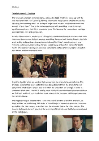 EllisDear
Detailed Analysis - The Vow
The vow is an American romantic drama, released in 2012. The trailer opens up with the
two main characters ‘Leo Collins’ (Channing Tatum) and ‘Paige Collins’ (Rachel McAdams)
declaring their wedding vows. For example, Paige states to Leo – ‘I vow to live within the
warmth of your heart’. Due to the trailer opening up with a wedding scene, it strongly
signifies to audiences that this is a romantic genre filmbecause the conventional marriage
scene connotes love and compassion.
To help show audiences a marriage is taking place, conventional uses of mise-en-scene have
been used. For example, Paige is wearing a wedding dress and vail; holding flowers, Leo is in
a suit and tie and guests are in smart dress code outfits. Paige’s wedding dress is very
feminine and elegant, representing her as a sweet, loving and perfect woman for Leo to
marry. Whereas Leo’s classy suit connotes a smart and professional look, representing him
as a refined and well-mannered man.
Over the shoulder shots are used so that we see from the character’s point of view. This
creates a personal feel as we watch the vows being declared from the character’s own
perspective. Shot reverse shot is also used when the characters are taking it in turns to
pronounce their vows. This use of editing helps exemplify the love the couple share because
we flick back and forth to both of their faces, to watch the emotions and loving expressions
they are displaying.
The diegetic dialogue present in this scene links in with the title of the film ‘the vow’, as
Paige and Leo are proclaiming their vows. A sound bridge is present as when the characters
are talking; the shot changes to another over the shoulder shot of the other partner. The
diegetic dialogue is the only sound at the beginning of the trailer, so that full emphasis is put
on the stated vows.
 
