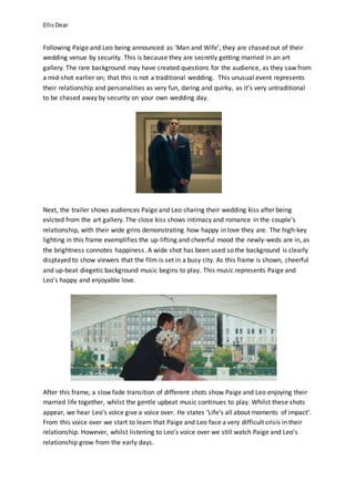 EllisDear
Following Paige and Leo being announced as ‘Man and Wife’, they are chased out of their
wedding venue by security. This is because they are secretly getting married in an art
gallery. The rare background may have created questions for the audience, as they saw from
a mid-shot earlier on; that this is not a traditional wedding. This unusual event represents
their relationship and personalities as very fun, daring and quirky, as it’s very untraditional
to be chased away by security on your own wedding day.
Next, the trailer shows audiences Paige and Leo sharing their wedding kiss after being
evicted from the art gallery. The close kiss shows intimacy and romance in the couple’s
relationship, with their wide grins demonstrating how happy in love they are. The high-key
lighting in this frame exemplifies the up-lifting and cheerful mood the newly-weds are in, as
the brightness connotes happiness. A wide shot has been used so the background is clearly
displayed to show viewers that the film is set in a busy city. As this frame is shown, cheerful
and up-beat diegetic background music begins to play. This music represents Paige and
Leo’s happy and enjoyable love.
After this frame, a slow fade transition of different shots show Paige and Leo enjoying their
married life together, whilst the gentle upbeat music continues to play. Whilst these shots
appear, we hear Leo’s voice give a voice over. He states ‘Life’s all about moments of impact’.
From this voice over we start to learn that Paige and Leo face a very difficult crisis in their
relationship. However, whilst listening to Leo’s voice over we still watch Paige and Leo’s
relationship grow from the early days.
 