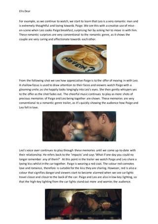 EllisDear
For example, as we continue to watch, we start to learn that Leo is a very romantic man and
is extremely thoughtful and loving towards Paige. We see this with a creative use of mise-
en-scene when Leo cooks Paige breakfast, surprising her by asking her to move in with him.
These romantic surprises are very conventional to the romantic genre, as it shows the
couple are very caring and affectionate towards each other.
From the following shot we see how appreciative Paige is to the offer of moving in with Leo.
A shallow focus is used to draw attention to their faces and viewers watch Paige with a
gleaming smile; as she happily looks longingly into Leo’s eyes. She then gently whispers yes
to the offer as the shot fades out. The cheerful music continues to play as more shots of
precious memories of Paige and Leo being together are shown. These memories are very
conventional to a romantic genre trailer, as it’s quickly showing the audience how Paige and
Leo fell in love.
Leo’s voice over continues to play through these memories until we come up-to-date with
their relationship. He refers back to the ‘impacts’ and says ‘What if one day you could no
longer remember any of them?’ At this point in the trailer we watch Paige and Leo share a
loving kiss whilst in the car together. Paige is wearing a red coat. The colour red connotes
love and romance, therefore is suitable for the kiss they are sharing. However, red is also a
colour that signifies danger and viewers start to become alarmed when we see car lights
travel closer and closer to the back of the car. Paige and Leo are also in low-key lighting, so
that the high-key lighting from the car lights stand out more and worries the audience.
 