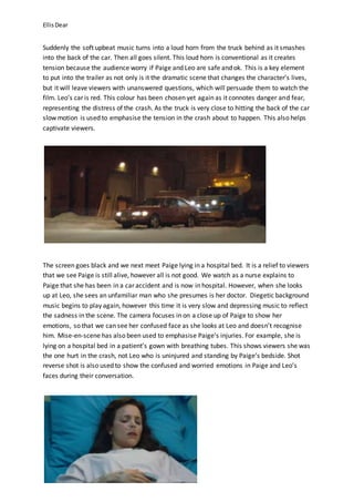 EllisDear
Suddenly the soft upbeat music turns into a loud horn from the truck behind as it smashes
into the back of the car. Then all goes silent. This loud horn is conventional as it creates
tension because the audience worry if Paige and Leo are safe and ok. This is a key element
to put into the trailer as not only is it the dramatic scene that changes the character’s lives,
but it will leave viewers with unanswered questions, which will persuade them to watch the
film. Leo’s car is red. This colour has been chosen yet again as it connotes danger and fear,
representing the distress of the crash. As the truck is very close to hitting the back of the car
slow motion is used to emphasise the tension in the crash about to happen. This also helps
captivate viewers.
The screen goes black and we next meet Paige lying in a hospital bed. It is a relief to viewers
that we see Paige is still alive, however all is not good. We watch as a nurse explains to
Paige that she has been in a car accident and is now in hospital. However, when she looks
up at Leo, she sees an unfamiliar man who she presumes is her doctor. Diegetic background
music begins to play again, however this time it is very slow and depressing music to reflect
the sadness in the scene. The camera focuses in on a close up of Paige to show her
emotions, so that we can see her confused face as she looks at Leo and doesn’t recognise
him. Mise-en-scene has also been used to emphasise Paige’s injuries. For example, she is
lying on a hospital bed in a patient’s gown with breathing tubes. This shows viewers she was
the one hurt in the crash, not Leo who is uninjured and standing by Paige’s bedside. Shot
reverse shot is also used to show the confused and worried emotions in Paige and Leo’s
faces during their conversation.
 