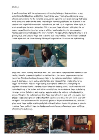EllisDear
A few frames later, with the upbeat music still playing helping to draw audiences in, we
watch Paige hold back Leo and tell him ‘I don’t know you’. This is a heart breaking scene
which is conventional for the romantic genre, as it is typical to have a relationship that faces
many difficulties and is on the rocks. The dialogue from Paige concerns the audience as we
see she is no longer in love with Leo. In the frame, we look up at Paige from a low angle, as
she is standing on the stairs above Leo. This is because Paige is fiercely telling Leo she no
longer knows him, therefore her being at a higher level emphasises her sternness to a
helpless Leo who cannot recover his wife’s memory. Yet again, the background colour is of a
gloomy blue, with Leo and Paige both in dismal blue coloured tops. This miserable shade of
colour represents the disheartening and depressing time the characters are experiencing.
Paige next shouts ‘I barely even know who I am’. This creates sympathy from viewers as Leo
has lost his wife, however Paige has lost half her life as she can no longer remember her
memories, friends or husband. However, later in the trailer we see Paige’s stubbornness
towards Leo fade as she is looking at old photos and videos of their relationship, to try
trigger her memory. We see Paige looking at old photos of her and Leo enjoying life
together and a few frames later she also watches her wedding video. This frame links back
to the beginning of the trailer, as it is the same clip from the start where Paige is declaring
her vows to Leo. As Paige is watching her wedding video, she lovingly smiles back at the
screen. This gives the audience hope that Paige may fall back in love with Leo. A voice over
of Leo’s voice is now present and we hear him say ‘I need to make my wife fall in love with
me again’. This is conventional for a romantic genre as despite all the obstacles, Leo hasn’t
given up on Paige and he is willing to fight for his wife’s love. Due to this glimpse of hope in
reuniting Paige and Leo’s love, the background music becomes faster and more up-lifting,
which inspires audiences.
 
