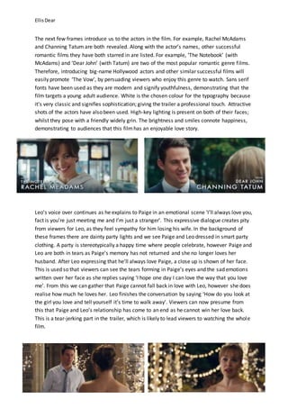 EllisDear
The next few frames introduce us to the actors in the film. For example, Rachel McAdams
and Channing Tatum are both revealed. Along with the actor’s names, other successful
romantic films they have both starred in are listed. For example, ‘The Notebook’ (with
McAdams) and ‘Dear John’ (with Tatum) are two of the most popular romantic genre films.
Therefore, introducing big-name Hollywood actors and other similar successful films will
easily promote ‘The Vow’, by persuading viewers who enjoy this genre to watch. Sans serif
fonts have been used as they are modern and signify youthfulness, demonstrating that the
film targets a young adult audience. White is the chosen colour for the typography because
it’s very classic and signifies sophistication; giving the trailer a professional touch. Attractive
shots of the actors have also been used. High-key lighting is present on both of their faces;
whilst they pose with a friendly widely grin. The brightness and smiles connote happiness,
demonstrating to audiences that this filmhas an enjoyable love story.
Leo’s voice over continues as he explains to Paige in an emotional scene ‘I’ll always love you,
fact is you’re just meeting me and I’m just a stranger’. This expressive dialogue creates pity
from viewers for Leo, as they feel sympathy for him losing his wife. In the background of
these frames there are dainty party lights and we see Paige and Leo dressed in smart party
clothing. A party is stereotypically a happy time where people celebrate, however Paige and
Leo are both in tears as Paige’s memory has not returned and she no longer loves her
husband. After Leo expressing that he’ll always love Paige, a close up is shown of her face.
This is used so that viewers can see the tears forming in Paige’s eyes and the sad emotions
written over her face as she replies saying ‘I hope one day I can love the way that you love
me’. From this we can gather that Paige cannot fall back in love with Leo, however she does
realise how much he loves her. Leo finishes the conversation by saying ‘How do you look at
the girl you love and tell yourself it’s time to walk away’. Viewers can now presume from
this that Paige and Leo’s relationship has come to an end as he cannot win her love back.
This is a tear-jerking part in the trailer, which is likely to lead viewers to watching the whole
film.
 