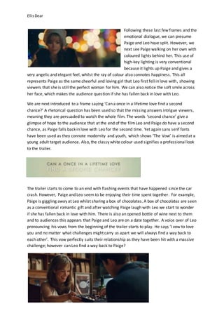 EllisDear
Following these last few frames and the
emotional dialogue, we can presume
Paige and Leo have split. However, we
next see Paige walking on her own with
coloured lights behind her. This use of
high-key lighting is very conventional
because it lights up Paige and gives a
very angelic and elegant feel, whilst the ray of colour also connotes happiness. This all
represents Paige as the same cheerful and loving girl that Leo first fell in love with, showing
viewers that she is still the perfect woman for him. We can also notice the soft smile across
her face, which makes the audience question if she has fallen back in love with Leo.
We are next introduced to a frame saying ‘Can a once in a lifetime love find a second
chance?’ A rhetorical question has been used so that the missing answers intrigue viewers,
meaning they are persuaded to watch the whole film. The words ‘second chance’ give a
glimpse of hope to the audience that at the end of the filmLeo and Paige do have a second
chance, as Paige falls back in love with Leo for the second time. Yet again sans serif fonts
have been used as they connote modernity and youth, which shows ‘The Vow’ is aimed at a
young adult target audience. Also, the classy white colour used signifies a professional look
to the trailer.
The trailer starts to come to an end with flashing events that have happened since the car
crash. However, Paige and Leo seem to be enjoying their time spent together. For example,
Paige is giggling away at Leo whilst sharing a box of chocolates. A box of chocolates are seen
as a conventional romantic gift and after watching Paige laugh with Leo we start to wonder
if she has fallen back in love with him. There is also an opened bottle of wine next to them
and to audiences this appears that Paige and Leo are on a date together. A voice over of Leo
pronouncing his vows from the beginning of the trailer starts to play. He says ‘I vow to love
you and no matter what challenges might carry us apart we will always find a way back to
each other’. This vow perfectly suits their relationship as they have been hit with a massive
challenge; however can Leo find a way back to Paige?
 