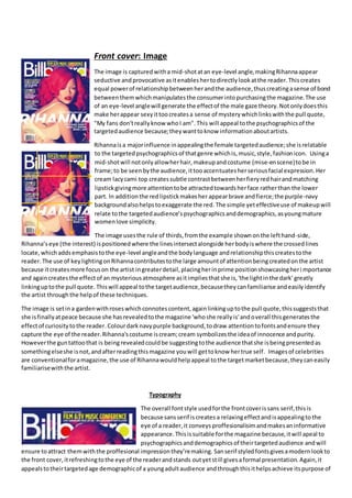Front cover: Image
The image is capturedwitha mid-shotatan eye-level angle,makingRihannaappear
seductive andprovocative asitenableshertodirectlylookatthe reader.Thiscreates
equal powerof relationshipbetweenherandthe audience,thuscreatingasense of bond
betweenthemwhichmanipulatesthe consumerintopurchasingthe magazine.The use
of an eye-level anglewill generate the effectof the male gaze theory.Notonlydoesthis
make herappear sexyittoocreatesa sense of mysterywhichlinkswiththe pull quote,
"My fans don'treallyknow whoI am". This will appeal tothe psychographicsof the
targetedaudience because;theywanttoknow informationaboutartists.
Rihannaisa majorinfluence inappealingthe female targetedaudience;she isrelatable
to the targetedpsychographicsof thatgenre whichis,music,style,fashionicon. Usinga
mid-shotwill notonlyallowherhair,makeupandcostume (mise-enscene)tobe in
frame;to be seenbythe audience,ittooaccentuatesherseriousfacial expression.Her
cream lacycami top createssubtle contrastbetweenherfieryredhairandmatching
lipstickgivingmore attentiontobe attractedtowardsherface ratherthan the lower
part. In additionthe redlipstickmakesher appearbrave andfierce;the purple-navy
backgroundalsohelpstoexaggerate the red. The simple yeteffectiveuse of makeupwill
relate tothe targetedaudience’spsychographicsanddemographics,asyoungmature
womenlove simplicity.
The image usesthe rule of thirds,fromthe example shownonthe lefthand-side,
Rihanna’seye (the interest) ispositionedwhere the linesintersectalongside herbodyiswhere the crossedlines
locate,which addsemphasistothe eye-level angleandthe bodylanguage andrelationshipthiscreatestothe
reader. The use of keylightingonRihannacontributestothe large amountof attentionbeingcreatedonthe artist
because itcreatesmore focuson the artist ingreaterdetail,placingherinprime positionshowcasingheri mportance
and againcreatesthe effectof an mysteriousatmosphere asitimpliesthatshe is,'the lightinthe dark' greatly
linkinguptothe pull quote. Thiswill appeal tothe targetaudience,becausetheycanfamiliarise andeasilyidentify
the artist throughthe helpof these techniques.
The image is setina gardenwithroseswhichconnotescontent,againlinkinguptothe pull quote,thissuggeststhat
she isfinallyatpeace because she hasrevealedtothe magazine 'whoshe reallyis'andoverall thisgeneratesthe
effectof curiositytothe reader.Colourdarknavypurple background,todraw attentiontofontsandensure they
capture the eye of the reader.Rihanna'scostume iscream;cream symbolizesthe ideaof innocence andpurity.
Howeverthe guntattoothat is beingrevealedcouldbe suggestingtothe audience thatshe isbeingpresentedas
somethingelseshe isnot,andafterreadingthismagazine youwill gettoknow hertrue self. Imagesof celebrities
are conventionalforamagazine,the use of Rihannawouldhelpappeal tothe targetmarketbecause,theycaneasily
familiarisewiththe artist.
Typography
The overall fontstyle usedforthe frontcoverissans serif,thisis
because sansserif iscreates a relaxingeffectandisappealingto the
eye of a reader,it conveys proffesionalisimandmakesaninformative
appearance.Thisissuitable forthe magazine because,itwill apeal to
psychographicsanddemographicsof theirtargetedaudience andwill
ensure toattract themwiththe proffesional impressionthey’remaking. Sanserif styledfontsgivesamodernlookto
the front cover,itrefreshingtothe eye of the readerandstands outyetstill givesaformal presentation.Again,it
appealstotheirtargetedage demographicof a youngadultaudience andthroughthisithelpsachieve itspurpose of
 