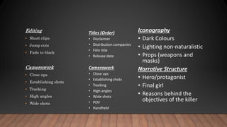 Editing
• Short clips
• Jump cuts
• Fade to black
Camerawork
• Close ups
• Establishing shots
• Tracking
• High angles
• Wide shots
Titles (Order)
• Disclaimer
• Distribution companies
• Film title
• Release date
Camerawork
• Close ups
• Establishing shots
• Tracking
• High angles
• Wide shots
• POV
• Handheld
Iconography
• Dark Colours
• Lighting non-naturalistic
• Props (weapons and
masks)
Narrative Structure
• Hero/protagonist
• Final girl
• Reasons behind the
objectives of the killer
 