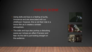MISE EN SCENE
• Using dolls and toys is a feeling of purity,
innocence and are associated with our
childhood. However, this is not their role in a
horror film as it creates a sinister
atmosphere.
• The dolls and toys also portray a disturbing
scene as it shows an effect if tension and
fear. As the doll is just looking straight on
the audience.
 