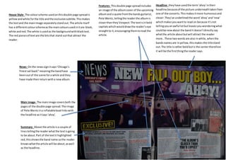 Headline- they have used the term ‘ahoy’ in their 
headline because of the picture underneath taken from 
one of the concerts. This makes it more humorous and 
clever. They’ve underlined the word ’ahoy’ and ‘new’ 
which makes you want to read on because it’s not 
telling you an awful lot but leaves you wondering what 
could be new about the band it doesn’t directly say 
what the article about but will attract the reader 
more.. These two words are also in white, when the 
bands names are in yellow, this makes the title stand 
out. The title is rather bold but is the center therefore 
it will be the first thing the reader says. 
Features- This double page spread includes 
an image of the album cover of the upcoming 
album and a quote from the bands guitarist, 
Pete Wentz, telling the reader the album is 
closer than they’d expect. The text is in bold 
capitals which would draw the reader’s eye 
straight to it, encouraging them to read the 
article. 
House Style- The colour scheme used on this double page spread is 
yellow and white for the title and the exclusive subtitle. This makes 
the text and the main image separately stand out. The article itself 
has a different colour scheme as the main colours used in it are black, 
white and red. The white is used as the background with black text. 
The red pieces of text are the bits that stand out that attract the 
reader. 
News- On the news sign it says ‘Chicago’s 
finest sail back!’ meaning the band have 
been out of the scene for a while and they 
have made their return with a new album. 
Main image- The main image covers both the 
pages of the double page spread. The image 
of Pete Wentz in a inflatable boat links with 
the headline as it says ‘ahoy’. 
Summary- Above the article is a couple of 
lines telling the reader what the text is going 
to be about. Part of the text it highlighted 
red, this shows the band name so the reader 
knows what the article will be about, as well 
as the headline. 
