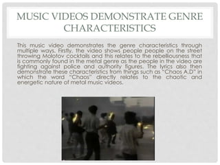MUSIC VIDEOS DEMONSTRATE GENRE
CHARACTERISTICS
This music video demonstrates the genre characteristics through
multiple ways. Firstly, the video shows people people on the street
throwing Molotov cocktails and this relates to the rebelliousness that
is commonly found in the metal genre as the people in the video are
fighting against police and authority figures. The lyrics also then
demonstrate these characteristics from things such as “Chaos A.D” in
which the word “Chaos” directly relates to the chaotic and
energetic nature of metal music videos.
 
