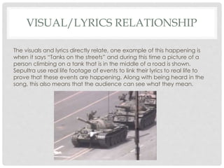 VISUAL/LYRICS RELATIONSHIP
The visuals and lyrics directly relate, one example of this happening is
when it says “Tanks on the streets” and during this time a picture of a
person climbing on a tank that is in the middle of a road is shown.
Sepultra use real life footage of events to link their lyrics to real life to
prove that these events are happening. Along with being heard in the
song, this also means that the audience can see what they mean.
 