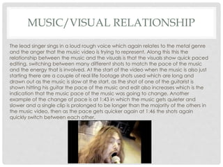 MUSIC/VISUAL RELATIONSHIP
The lead singer sings in a loud rough voice which again relates to the metal genre
and the anger that the music video is trying to represent. Along this this the
relationship between the music and the visuals is that the visuals show quick paced
editing, switching between many different shots to match the pace of the music
and the energy that is involved. At the start of the video when the music is also just
starting there are a couple of real life footage shots used which are long and
drawn out as the music is slow at the start, as the shot of one of the guitarist is
shown hitting his guitar the pace of the music and edit also increases which is the
indication that the music pace of the music was going to change. Another
example of the change of pace is at 1:43 in which the music gets quieter and
slower and a single clip is prolonged to be longer than the majority of the others in
the music video, then as the pace gets quicker again at 1:46 the shots again
quickly switch between each other.
 