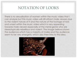 NOTATION OF LOOKS
There is no sexualisation of women within the music video that I
can analyze but this music video will still attract male viewers due
to the violent nature of it and the nature of the footage of riots
and unrest within the music video which is very appealing
towards male viewers especially of the metal genre who are
stereotypically rebellious and violent. The image bellows shows
the audience which has a majority of males and the audience
seem to be very energetic which also then links to this idea.
 