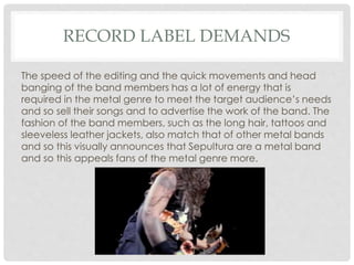 RECORD LABEL DEMANDS
The speed of the editing and the quick movements and head
banging of the band members has a lot of energy that is
required in the metal genre to meet the target audience’s needs
and so sell their songs and to advertise the work of the band. The
fashion of the band members, such as the long hair, tattoos and
sleeveless leather jackets, also match that of other metal bands
and so this visually announces that Sepultura are a metal band
and so this appeals fans of the metal genre more.
 