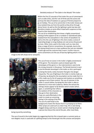 Detailed Analysis
Detailed analysis of “The Cabin in the Woods” film trailer
Within the first 25 seconds of the trailer the use of camerawork
such as wide shots, and the rule of thirds sets the scene and
portrays the idea of isolation as a group of friends prepare to
go on holiday. The use of an aerial shot in the trailer shows just
how isolated they are from the world as they drive through
dense forest. As well as this the lighting is quite low-key and
therefore creates an eerie effect mixed with suspense as they
travel to their destination.
The use of an establishing shot shows a highly conventional
setting of what appears to be a rundown or abandoned cabin,
isolated from the everywhere in the centre of woodland. As
well as this the use of lighting in this shot creates a sense of
impending danger as long shadows are cast across the ground
by trees. Other shots used in the trailer such as a two shot
show a range of horror conventions, for example, due to the
film being aimed more at a teen audience the cast are relatable
in both age and the costume that is worn. Further mise-en-
scene conventions are the use of low-key lighting which in the
image to the left shows terror and panic.
The use of mise-en-scene in the trailer is highly conventional
of the genre. The characters used are based upon the
stereotypes of the genre i.e. the male (centre) is seen to be
the strong character in the group. The female (centre) is seen
to be the blonde stereotype in the trailer as she is portrayed
as being the dumb, slutty character that gets into danger
frequently. The use of lighting in the trailer is mainly made up
of low-key, by doing this the assumption can be made that it is
a film made up of a lot of suspense and mystery as something
is going on out of their control. The use of costume in the
trailer is casual clothes, by doing this the trailer is able to
advertise to a more teen audience. Within the extract the
settings shown appear to be derelict which creates which,
again, is something that reflects
the isolation of the characters as
they go to their destination.
Props are used effectively in the
traielr to create an unnerving
feeling in the setting of the film.
The use of a wolf head in the
background creates the illusion that it is jumping out at them.
Other props are used such as a bear trap, this is seen being
dragged along a pier by an unseen person showing danger as
a person lies limp at the end of the pier, after most likely
being injured by something.
The use of sound in the trailer begins by suggesting that the film is based upon a summer party as
non-diegetic music is used with an uplifting tempo as the friends get into the caravan and prepare
 