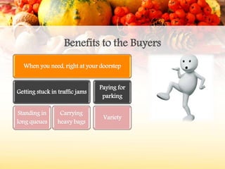 Benefits to the Buyers
When you need, right at your doorstep
Getting stuck in traffic jams
Standing in
long queues
Carrying
heavy bags
Paying for
parking
Variety
 