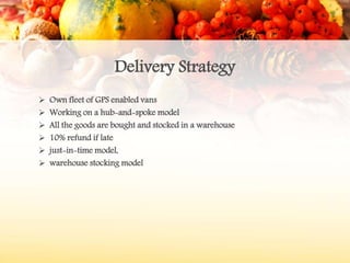 Delivery Strategy
 Own fleet of GPS enabled vans
 Working on a hub-and-spoke model
 All the goods are bought and stocked in a warehouse
 10% refund if late
 just-in-time model,
 warehouse stocking model
 